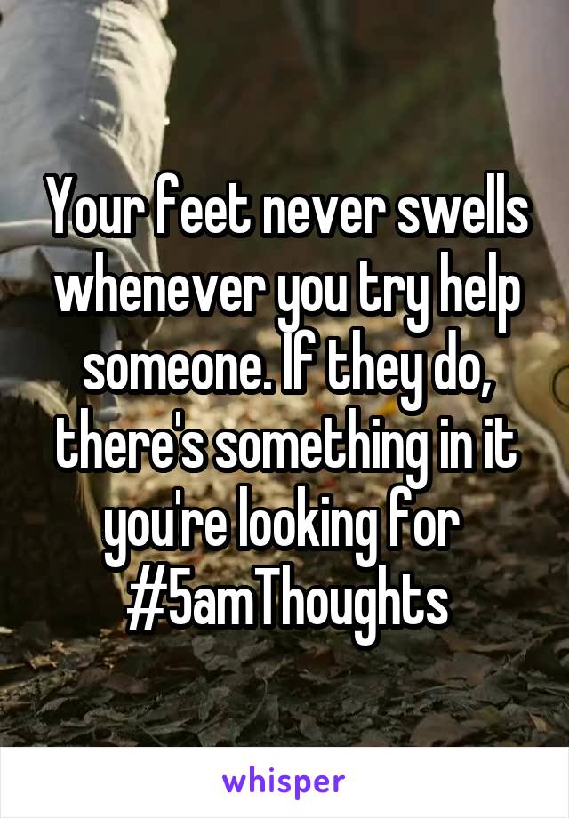 Your feet never swells whenever you try help someone. If they do, there's something in it you're looking for 
#5amThoughts