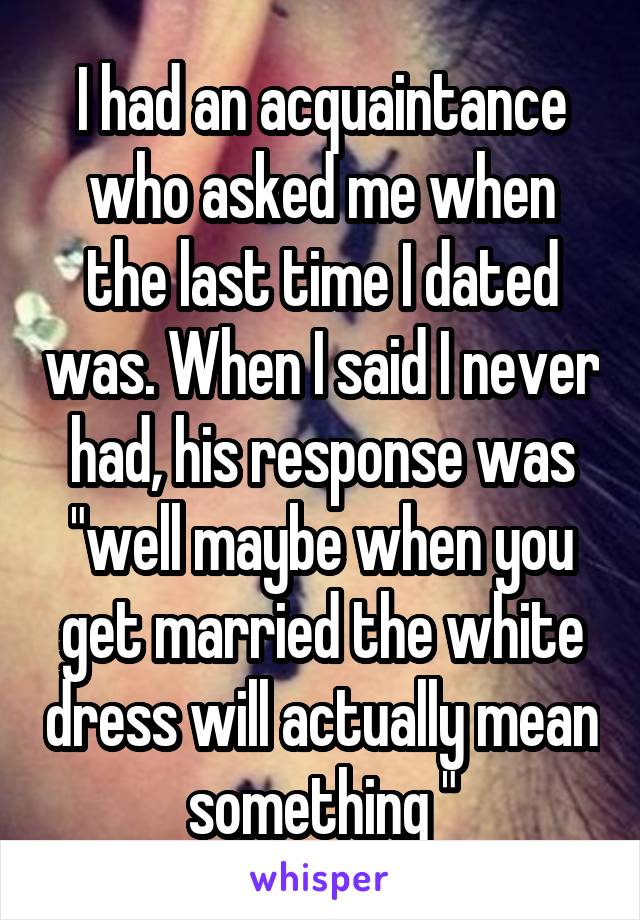 I had an acquaintance who asked me when the last time I dated was. When I said I never had, his response was "well maybe when you get married the white dress will actually mean something "