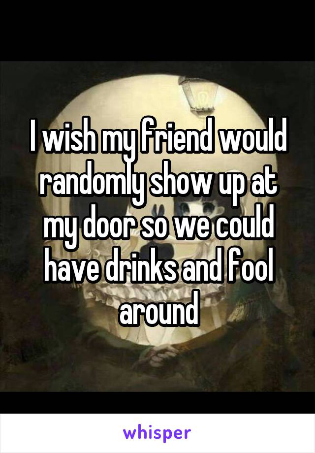 I wish my friend would randomly show up at my door so we could have drinks and fool around