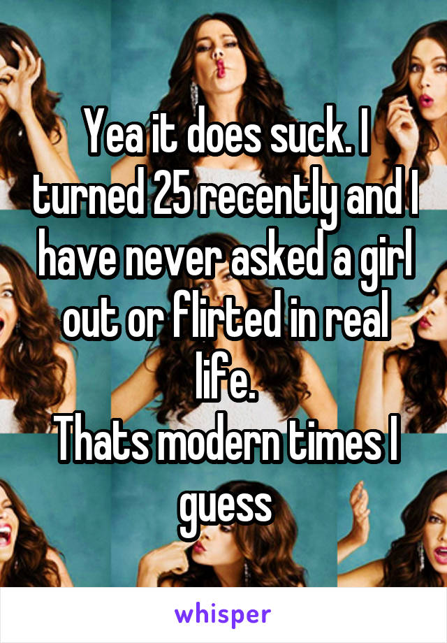 Yea it does suck. I turned 25 recently and I have never asked a girl out or flirted in real life.
Thats modern times I guess