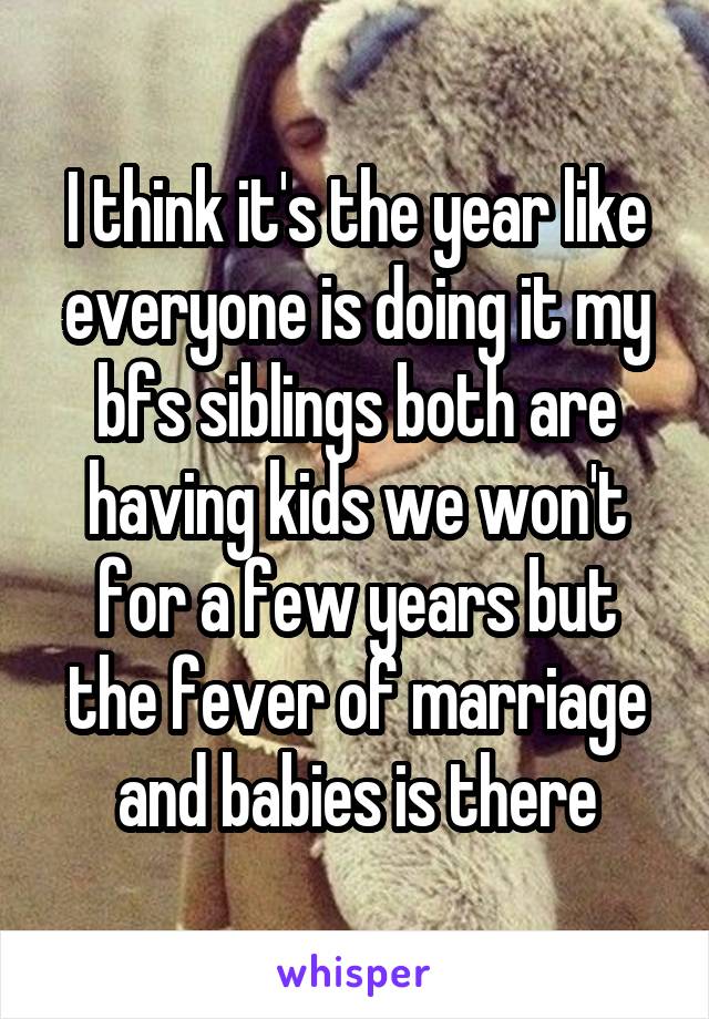 I think it's the year like everyone is doing it my bfs siblings both are having kids we won't for a few years but the fever of marriage and babies is there