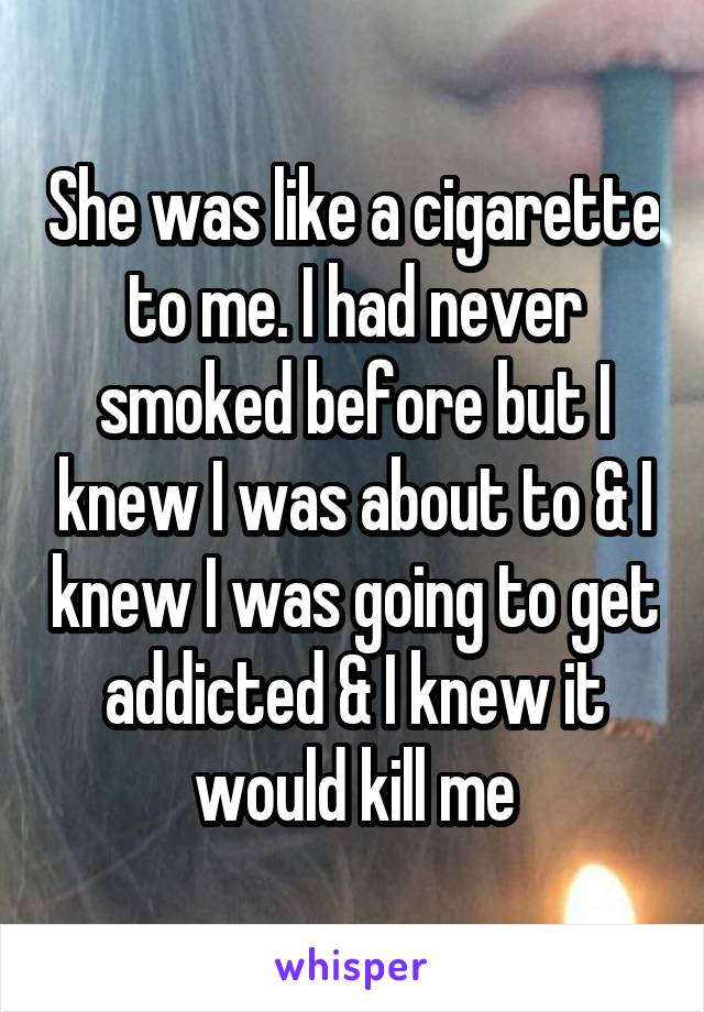 She was like a cigarette to me. I had never smoked before but I knew I was about to & I knew I was going to get addicted & I knew it would kill me