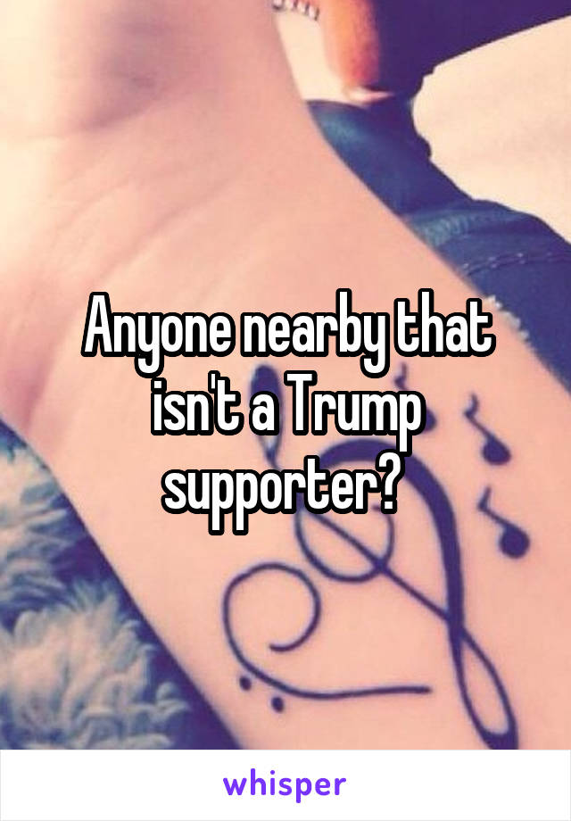 Anyone nearby that isn't a Trump supporter? 