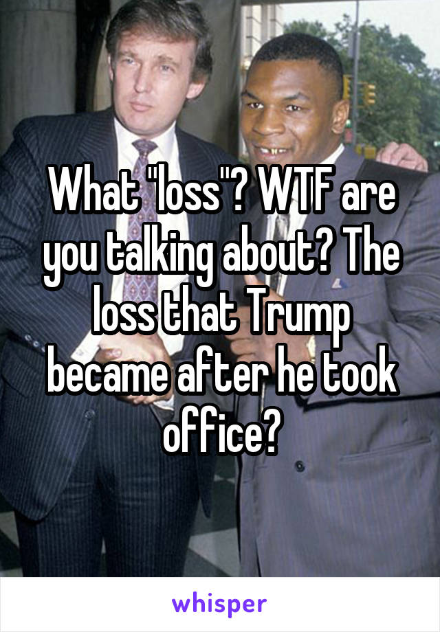 What "loss"? WTF are you talking about? The loss that Trump became after he took office?