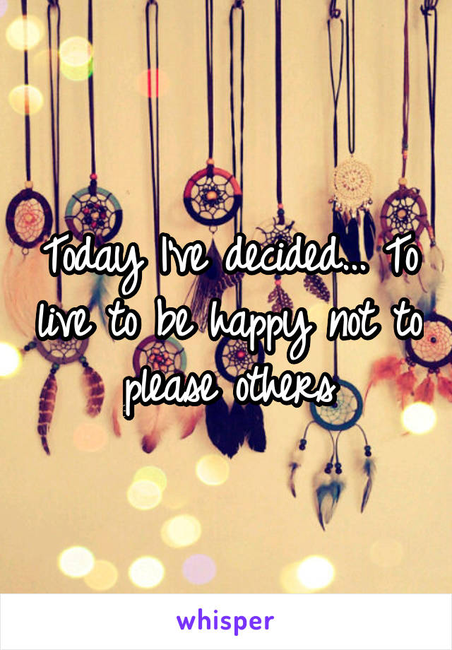 Today I've decided... To live to be happy not to please others