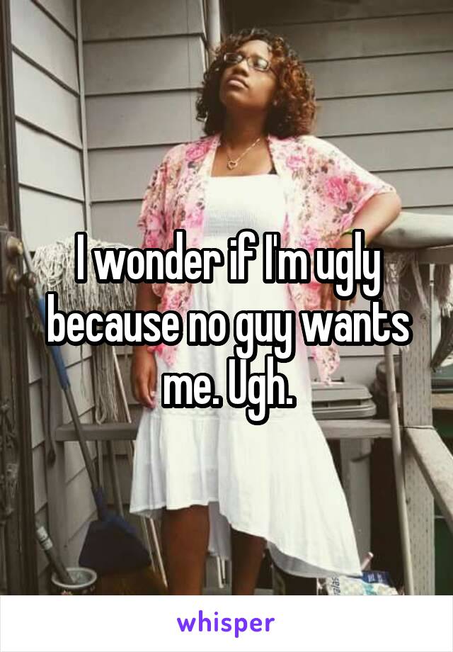 I wonder if I'm ugly because no guy wants me. Ugh.