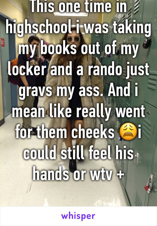 This one time in highschool i was taking my books out of my locker and a rando just gravs my ass. And i mean like really went for them cheeks 😩i could still feel his hands or wtv +