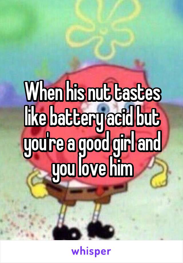When his nut tastes like battery acid but you're a good girl and you love him