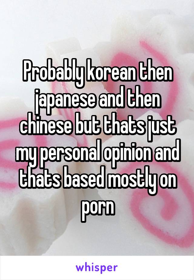 Probably korean then japanese and then chinese but thats just my personal opinion and thats based mostly on porn