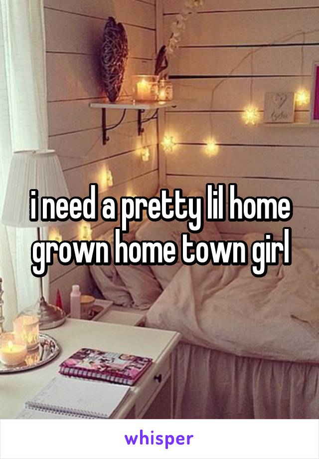 i need a pretty lil home grown home town girl