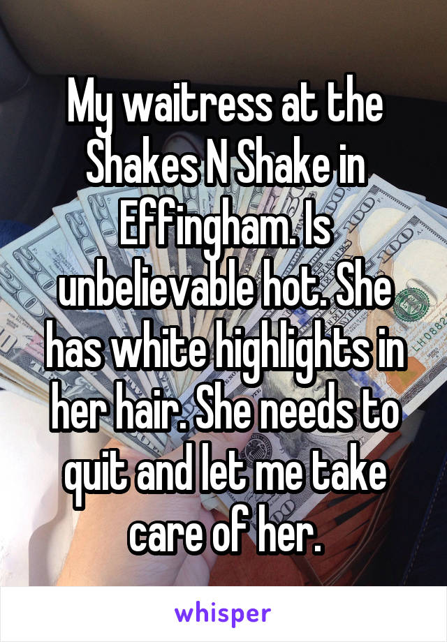 My waitress at the Shakes N Shake in Effingham. Is unbelievable hot. She has white highlights in her hair. She needs to quit and let me take care of her.