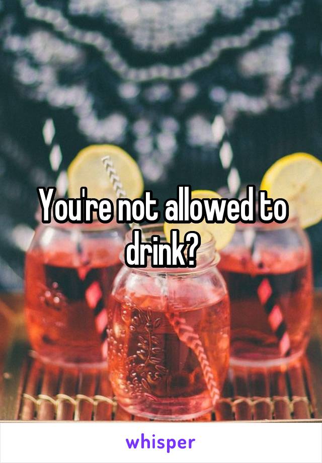 You're not allowed to drink?