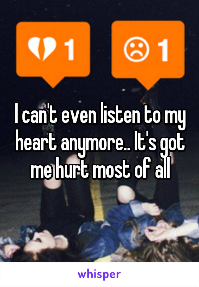 I can't even listen to my heart anymore.. It's got me hurt most of all