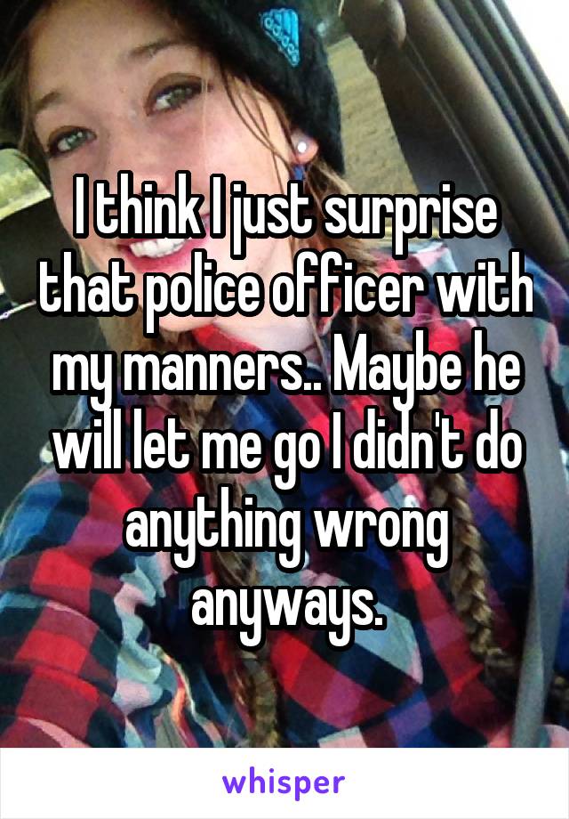 I think I just surprise that police officer with my manners.. Maybe he will let me go I didn't do anything wrong anyways.