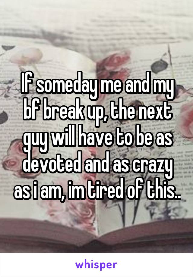 If someday me and my bf break up, the next guy will have to be as devoted and as crazy as i am, im tired of this..