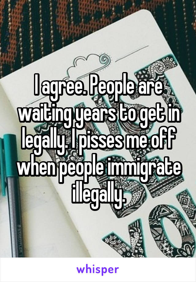 I agree. People are waiting years to get in legally. I pisses me off when people immigrate illegally.