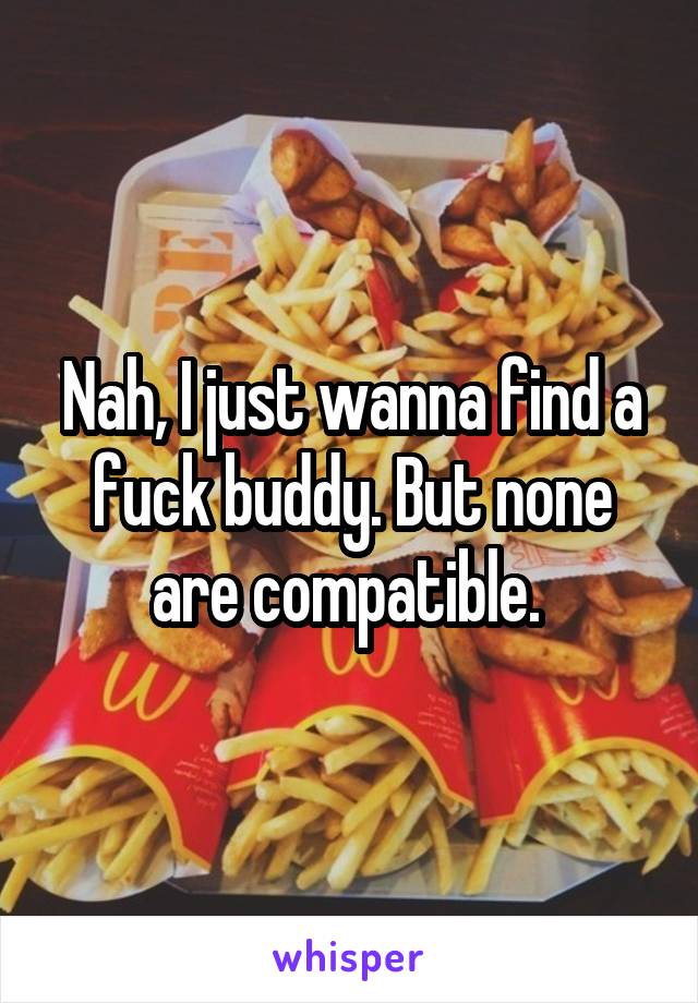 Nah, I just wanna find a fuck buddy. But none are compatible. 