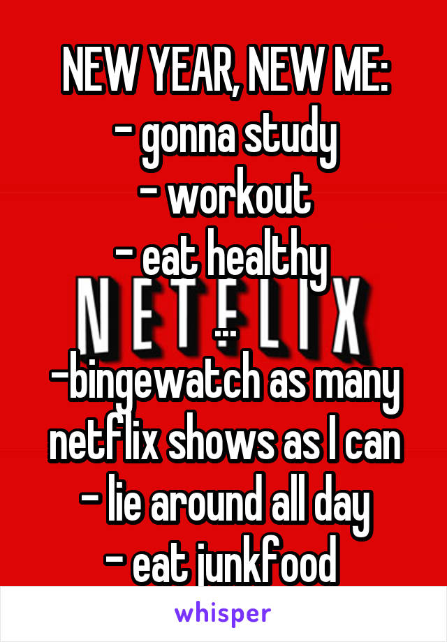 NEW YEAR, NEW ME:
- gonna study
- workout
- eat healthy 
...
-bingewatch as many netflix shows as I can
- lie around all day
- eat junkfood 