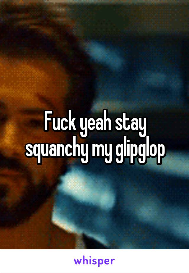 Fuck yeah stay squanchy my glipglop