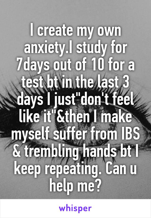 I create my own anxiety.I study for 7days out of 10 for a test bt in the last 3 days I just"don't feel like it"&then I make myself suffer from IBS & trembling hands bt I keep repeating. Can u help me?