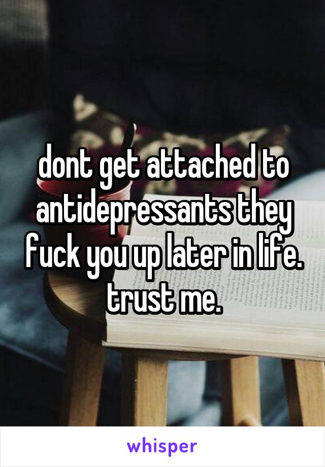 dont get attached to antidepressants they fuck you up later in life. trust me.