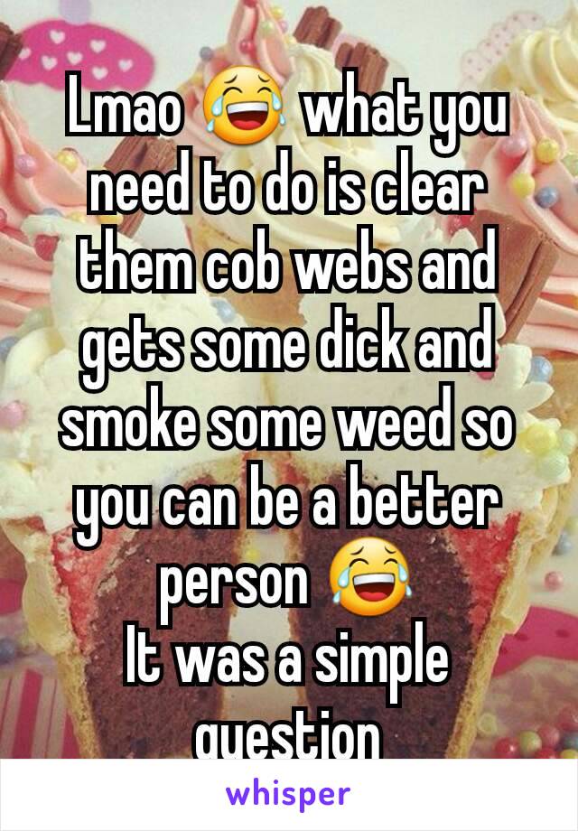 Lmao 😂 what you need to do is clear them cob webs and gets some dick and smoke some weed so you can be a better person 😂
It was a simple question