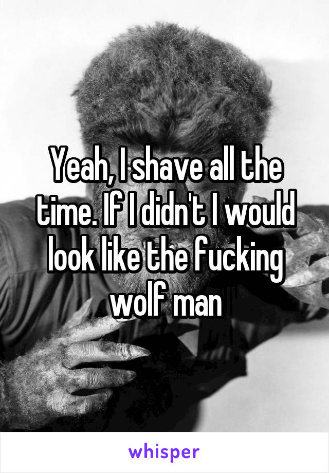 Yeah, I shave all the time. If I didn't I would look like the fucking wolf man