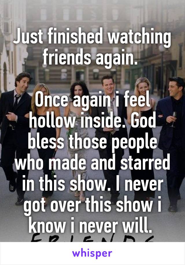 Just finished watching friends again. 

Once again i feel hollow inside. God bless those people who made and starred in this show. I never got over this show i know i never will. 
