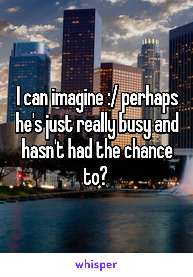 I can imagine :/ perhaps he's just really busy and hasn't had the chance to? 