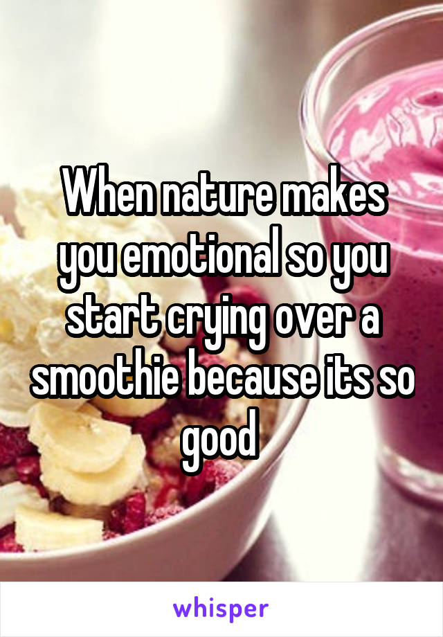 When nature makes you emotional so you start crying over a smoothie because its so good 