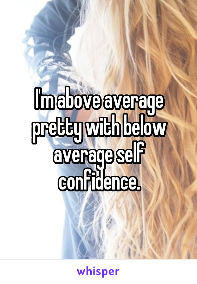 I'm above average pretty with below average self confidence.