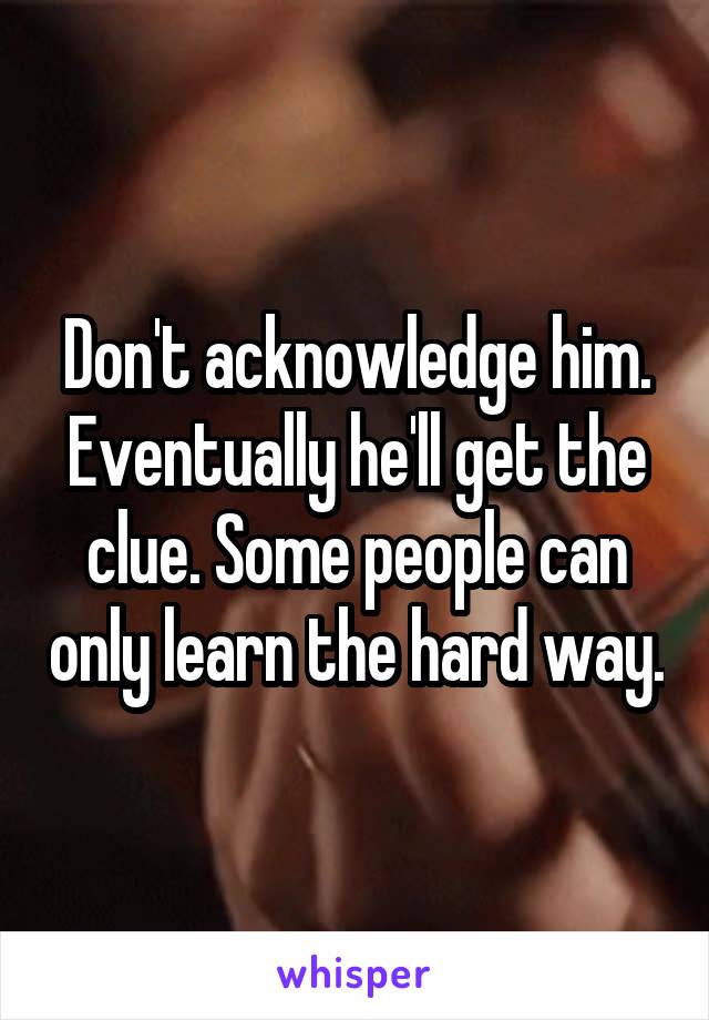 Don't acknowledge him. Eventually he'll get the clue. Some people can only learn the hard way.