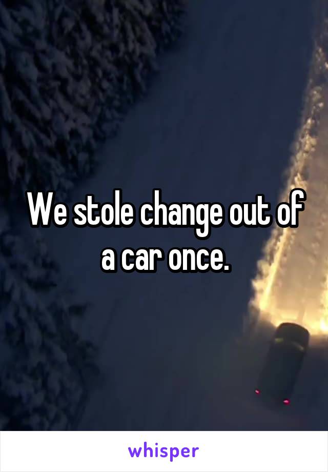 We stole change out of a car once.
