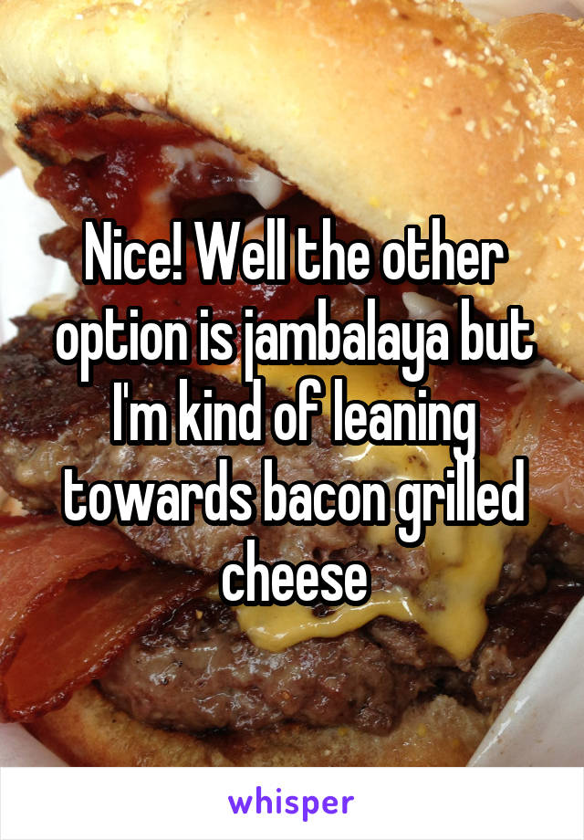 Nice! Well the other option is jambalaya but I'm kind of leaning towards bacon grilled cheese