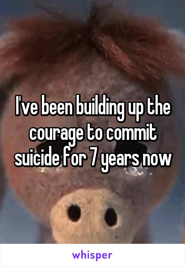 I've been building up the courage to commit suicide for 7 years now