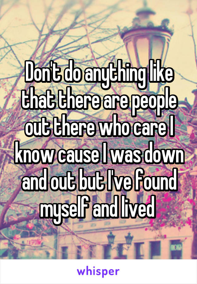 Don't do anything like that there are people out there who care I know cause I was down and out but I've found myself and lived 
