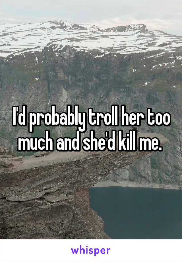 I'd probably troll her too much and she'd kill me. 