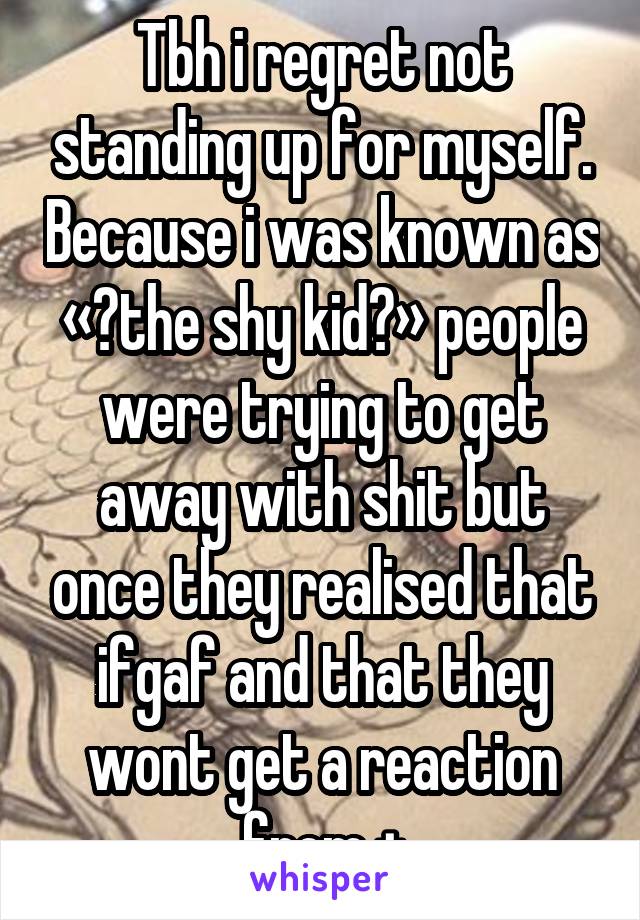 Tbh i regret not standing up for myself. Because i was known as « the shy kid » people were trying to get away with shit but once they realised that ifgaf and that they wont get a reaction from +