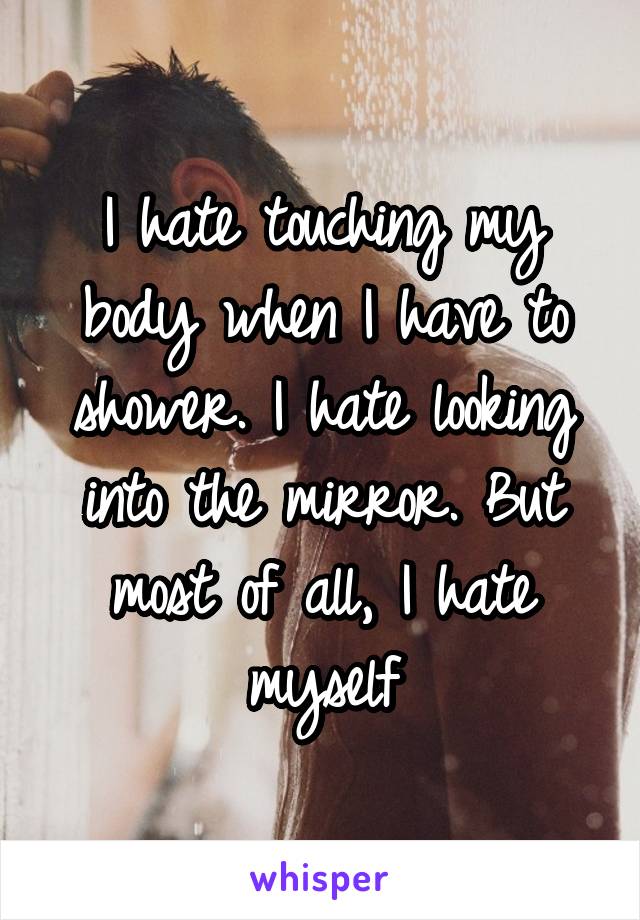 I hate touching my body when I have to shower. I hate looking into the mirror. But most of all, I hate myself