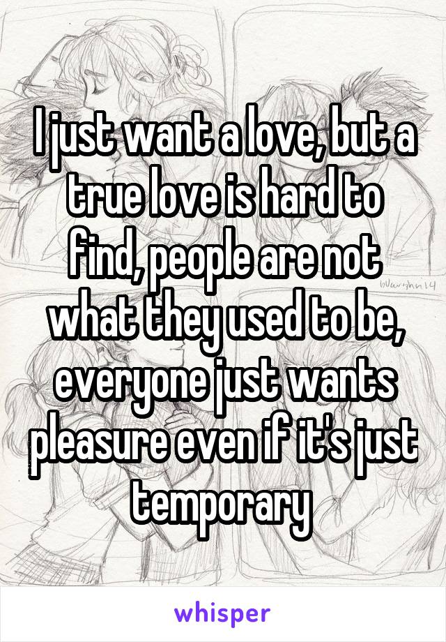 I just want a love, but a true love is hard to find, people are not what they used to be, everyone just wants pleasure even if it's just temporary 