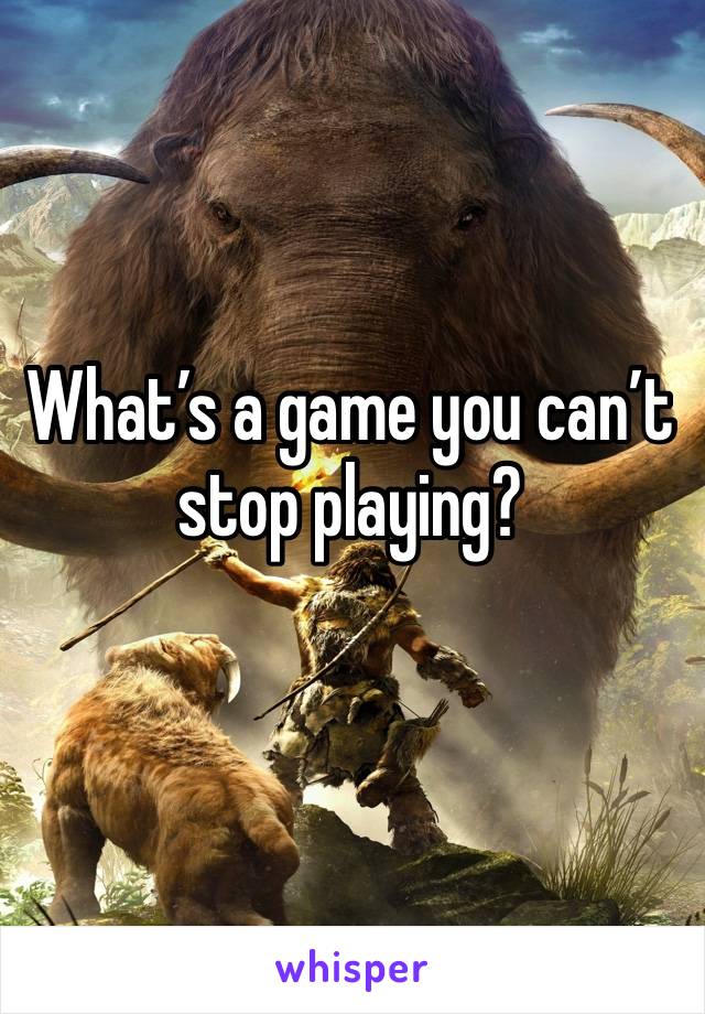 What’s a game you can’t stop playing? 