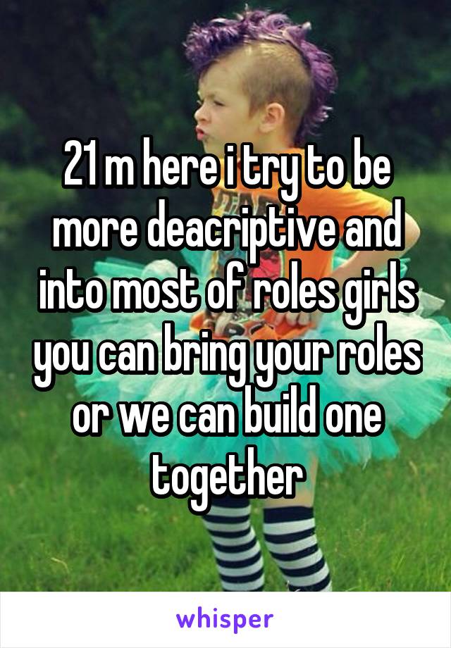 21 m here i try to be more deacriptive and into most of roles girls you can bring your roles or we can build one together