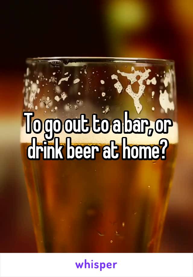 To go out to a bar, or drink beer at home?