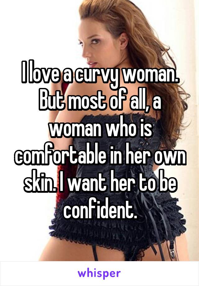I love a curvy woman. But most of all, a woman who is comfortable in her own skin. I want her to be confident.