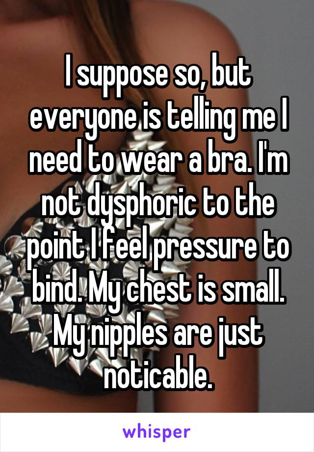 I suppose so, but everyone is telling me I need to wear a bra. I'm not dysphoric to the point I feel pressure to bind. My chest is small. My nipples are just noticable.