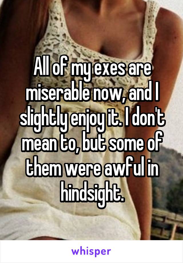 All of my exes are miserable now, and I slightly enjoy it. I don't mean to, but some of them were awful in hindsight.