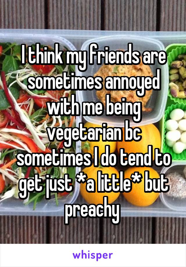 I think my friends are sometimes annoyed with me being vegetarian bc sometimes I do tend to get just *a little* but preachy 