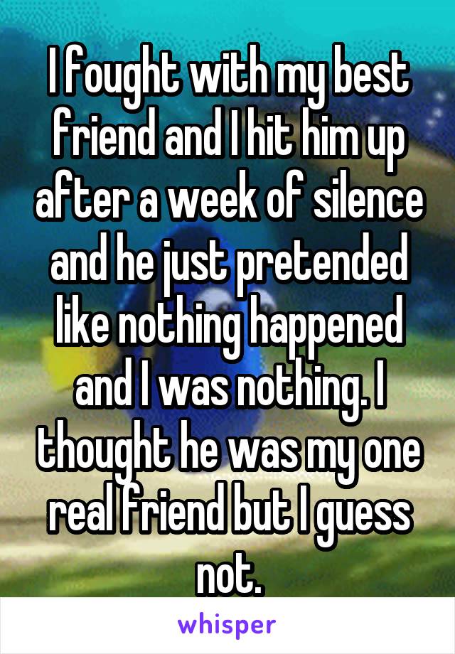 I fought with my best friend and I hit him up after a week of silence and he just pretended like nothing happened and I was nothing. I thought he was my one real friend but I guess not.