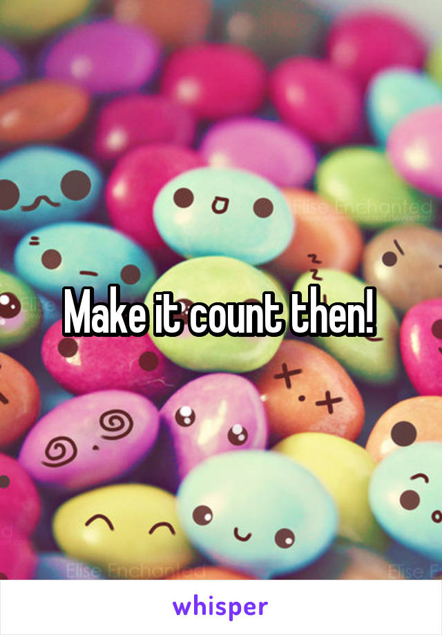 Make it count then! 