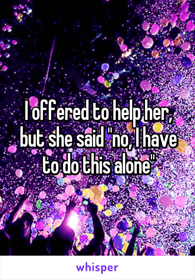 I offered to help her, but she said "no, I have to do this alone"